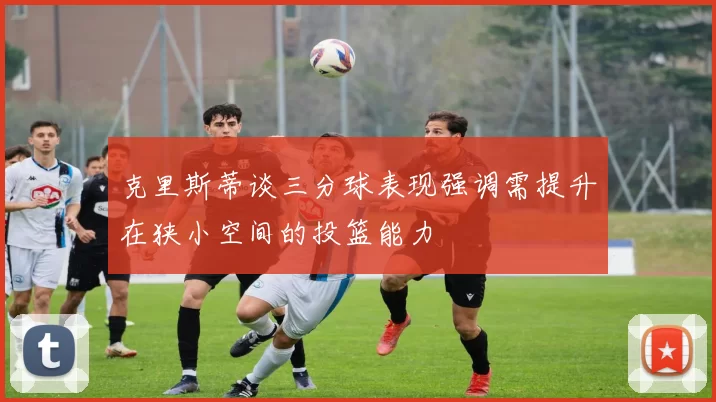 克里斯蒂谈三分球表现强调需提升在狭小空间的投篮能力