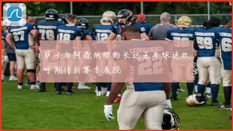 萨卡与阿森纳续约长达五年球迷欢呼期待新赛季表现