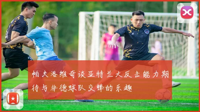 帕夫洛维奇谈亚特兰大反击能力期待与非德球队交锋的乐趣