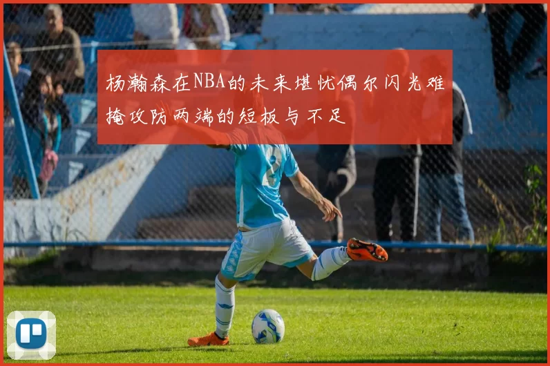 杨瀚森在NBA的未来堪忧偶尔闪光难掩攻防两端的短板与不足