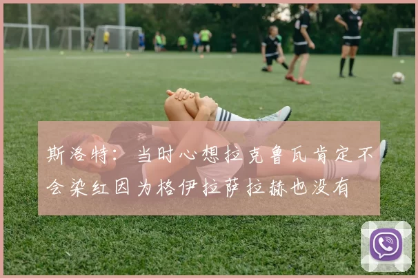 斯洛特：当时心想拉克鲁瓦肯定不会染红因为格伊拉萨拉赫也没有