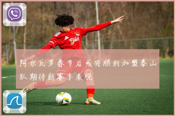 阿尔瓦罗春节后或将顺利加盟泰山队期待新赛季表现