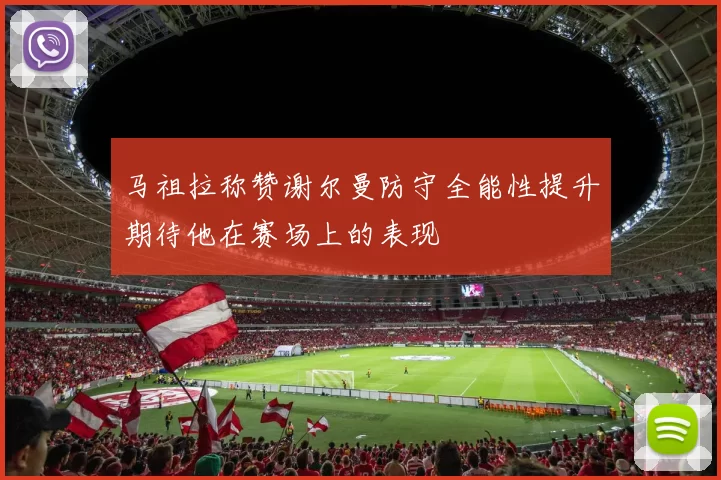 马祖拉称赞谢尔曼防守全能性提升期待他在赛场上的表现