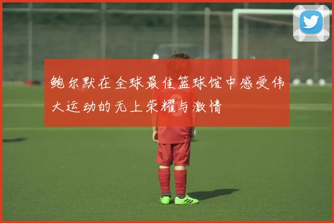 鲍尔默在全球最佳篮球馆中感受伟大运动的无上荣耀与激情