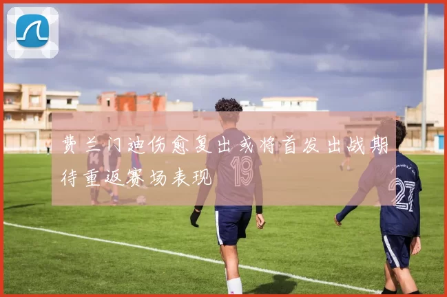 费兰门迪伤愈复出或将首发出战期待重返赛场表现