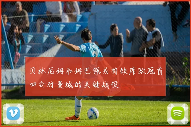 贝林厄姆和姆巴佩或将缺席欧冠首回合对曼城的关键战役