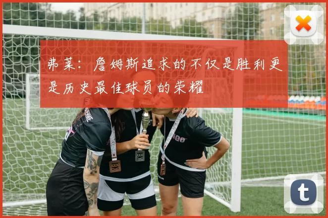 弗莱：詹姆斯追求的不仅是胜利更是历史最佳球员的荣耀