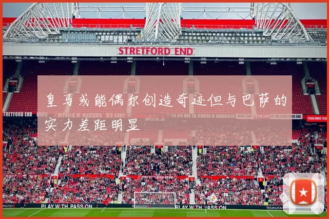 皇马或能偶尔创造奇迹但与巴萨的实力差距明显