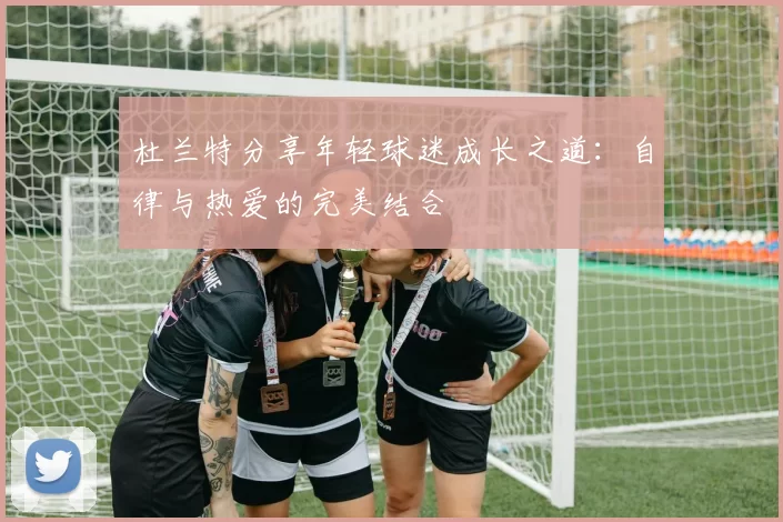 杜兰特分享年轻球迷成长之道：自律与热爱的完美结合