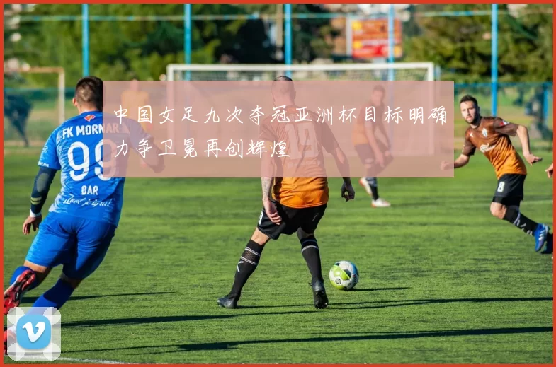中国女足九次夺冠亚洲杯目标明确力争卫冕再创辉煌
